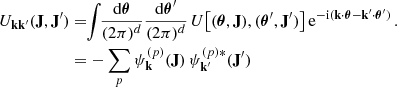 $$ \begin{aligned} U_{\mathbf{k }\mathbf{k }^{\prime }} (\mathbf{J } , \mathbf{J }^{\prime }) &= \!\! \int \!\! \frac{{\mathrm{d} } {\boldsymbol{\theta }}}{(2 \pi )^{d}} \frac{{\mathrm{d} } {\boldsymbol{\theta }}^{\prime }}{(2 \pi )^{d}} \, U \big [ ({\boldsymbol{\theta }} , \mathbf{J }) , ({\boldsymbol{\theta }}^{\prime } , \mathbf{J }^{\prime }) \big ] \, {\mathrm{e} }^{- {\mathrm{i} } (\mathbf{k } \cdot {\boldsymbol{\theta }} - \mathbf{k }^{\prime } \cdot {\boldsymbol{\theta }}^{\prime })}\,. \nonumber \\ &= - \sum _{p} \psi ^{(p)}_{\mathbf{k }}(\mathbf{J }) \, \psi ^{(p)*}_{\mathbf{k }^{\prime }}(\mathbf{J }^{\prime }) \end{aligned} $$