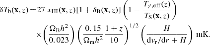 $$ \begin{aligned} {\delta T_{\mathrm{b} }} (\mathbf x , z) \!&= \! 27 ~ x_{\rm HI} (\mathbf x , z) [1+\delta _{\rm B}(\mathbf x , z)] \left(1-\frac{{T_{\gamma , {\mathrm{eff} }}}(z)}{{T_{\mathrm{S} }}(\mathbf x , z)} \right) \nonumber \\&\quad \times \! \left(\frac{{\Omega _{\mathrm{B} }} h^2}{0.023}\right) \left(\frac{0.15}{{\Omega _{\mathrm{m} }} h^2}\frac{1+z}{10}\right)^{1/2} \left(\frac{H}{\mathrm{d} v_\mathrm{r} /\mathrm{d} r+H}\right)\,\mathrm{mK}. \end{aligned} $$