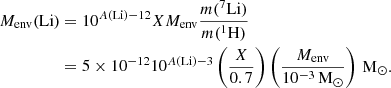 $$ \begin{aligned}M_{\mathrm {env}}({\mathrm {Li}}) &= 10^{{{A(\mathrm {{Li}})}}-12}XM_{\mathrm {env}}\frac {m({}^7{\rm Li})}{m({}^1{\rm H})} \\ & = 5\times 10^{-12}10^{{{A(\mathrm {{Li}})}}-3}\left (\frac {X}{0.7}\right )\left (\frac {M_{\mathrm {env}}}{10^{-3}\,\mathrm {M_\odot }}\right )\,\mathrm {M_\odot }. \end{aligned} $$