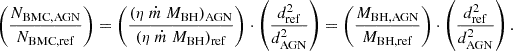 $$ \left (\frac {N_{\mathrm {BMC,AGN}}}{N_{\mathrm {BMC,ref}}}\right ) = \left (\frac {(\eta \ {\dot {m}}\ M_{\mathrm {BH}})_{\mathrm {AGN}}} {(\eta \ {\dot {m}}\ M_{\mathrm {BH}})_{\mathrm {ref}}}\right ) \cdot \left (\frac {d_{\mathrm {ref}}^2}{d_{\mathrm {AGN}}^2}\right ) = \left (\frac {M_{\mathrm {BH,AGN}}}{M_{\mathrm {BH,ref}}}\right ) \cdot \left (\frac {d_{\mathrm {ref}}^2}{d_{\mathrm {AGN}}^2}\right ). $$