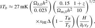 $$ \begin{aligned}\delta T_b\approx 27\,{\mathrm {mK}} \left (\frac {\Omega _{b,0}h^2}{0.023}\right ) \left (\frac {0.15}{\Omega _{m,0}h^2}\frac {1+z}{10}\right )^{1/2} \\ \times x_{{\mathrm {HI}}}\Delta \left (1-\frac {T_R}{T_S}\right ) \left (\frac {H}{\partial _r v_r}\right ), \end{aligned} $$