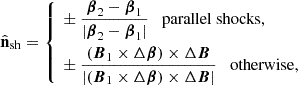 $$ {\hat {{\mathbf {n}}}}_\mathrm {sh} = \left\{ \begin{aligned}&\pm \frac {{\boldsymbol {\beta }}_2 - {\boldsymbol {\beta }}_1}{|{\boldsymbol {\beta }}_2 - {\boldsymbol {\beta }}_1|} \quad {\mathrm {parallel\ shocks}}, \\ &\pm \frac {({\boldsymbol {B}}_1 \times \Delta {\boldsymbol {\beta }}) \times \Delta {\boldsymbol {B}}}{|({\boldsymbol {B}}_1 \times \Delta {\boldsymbol {\beta }}) \times \Delta {\boldsymbol {B}}|} \quad {\mathrm {otherwise}}, \end{aligned}\right . $$