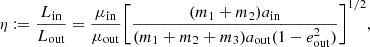 $$ \eta := \frac {L_{\mathrm {in}}}{L_{\mathrm {out}}} = \frac {\mu _{\mathrm {in}}}{\mu _{\mathrm {out}}}\Bigg [\frac {(m_1+m_2)a_{\mathrm {in}}}{(m_1+m_2+m_3)a_{\mathrm {out}}(1 - e_{\mathrm {out}}^2)}\Bigg ]^{1/2}, $$
