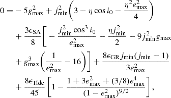$$ \begin{aligned}0=&-5g_{\mathrm {max}}^2 + j_{\mathrm {min}}^2\Bigg (3 - \eta \cos i_0 -\frac {\eta ^2e_{\mathrm {max}}^2}{4} \Bigg ) \\ &+ \frac {3\epsilon _{\mathrm {SA}}}{8}\Bigg [-\frac {j_{\mathrm {min}}^2\cos ^3i_0}{e_{\mathrm {max}}^2} - \frac {\eta j_{\mathrm {min}}^2}{2} -9j_{\mathrm {min}}^2 g_{\mathrm {max}} \\ &+g_{\mathrm {max}}^3\Bigg (\frac {1}{e_{\mathrm {max}}^2} - 16\Bigg ) \Bigg ] + \frac {8\epsilon _{\mathrm {GR}}j_{\mathrm {min}}(j_{\mathrm {min}} - 1)}{3e_{\mathrm {max}}^2} \\ &+ \frac {8\epsilon _{\mathrm {Tide}}}{45} \left [1 - \frac {1 + 3e_{\mathrm {max}}^2 + (3/8)e_{\mathrm {max}}^4}{(1-e_{\mathrm {max}}^2)^{9/2}}\right ], \end{aligned} $$