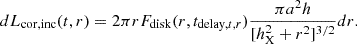 $$ dL_{\mathrm {cor, inc}}(t,r) = 2\pi r F_{\mathrm {disk}}(r, t_{{\mathrm {delay}},t,r}) \frac {\pi a^2 h}{[h^2_{\mathrm {X}} + r^2]^{3/2}} dr. $$