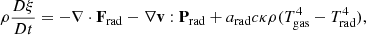 $$ \rho \frac {D\xi }{Dt} = -\nabla \cdot {{\mathbf {F}}}_\mathrm {rad} - \nabla {{\mathbf {v}}}:{{\mathbf {P}}}_\mathrm {rad} + a_\mathrm {rad}c\kappa \rho (T_\mathrm {gas}^4-T_\mathrm {rad}^4), $$