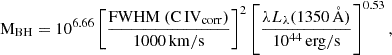 $$ {\mathrm {M}}_{{\mathrm {BH}}} = 10^{6.66} \left [ \frac {{\mathrm {FWHM\ (C\,{{IV}}_{{corr}})}}}{1000 \, {\mathrm {km/s}}} \right ]^2 \left [\frac {\lambda L_{\lambda } (1350 \, {\mathrm {\mathring{{\mathrm{A}}}}})}{10^{44} \, {\mathrm {erg/s}}} \right ]^{0.53}, $$