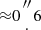 $ {\approx }0{ {{{{\prime\prime \atop \cdot }} }}}6 $