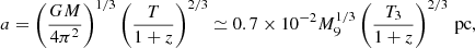 Mathematical equation: $$ \begin{aligned} a = \left(\frac{GM}{4\pi ^{2}}\right)^{1/3}\left(\frac{T}{1+z}\right)^{2/3} \simeq 0.7\times 10^{-2} M_9^{1/3}\left( \frac{T_3}{1+z} \right)^{2/3} \, \mathrm{pc} , \end{aligned} $$