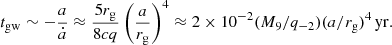 Mathematical equation: $$ \begin{aligned} t_{\rm gw} \sim -\frac{a}{\dot{a}} \approx \frac{5 r_{\rm g}}{8cq} \left(\frac{a}{r_{\rm g}}\right)^{4} \approx 2 \times 10^{-2} (M_9/q_{-2})(a/r_{\rm g})^{4}\,\mathrm{yr}. \end{aligned} $$