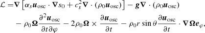 $$ \begin{aligned} \mathcal{L} =&\boldsymbol{\nabla }\left[\alpha _s {\boldsymbol{u}_{\rm osc}}\cdot \boldsymbol{\nabla } s_0+c_s^2 \boldsymbol{\nabla } \cdot \left(\rho _0 {\boldsymbol{u}_{\rm osc}}\right)\right]-\boldsymbol{g} \boldsymbol{\nabla } \cdot \left(\rho _0 {\boldsymbol{u}_{\rm osc}}\right)\nonumber \\&-\rho _0 \boldsymbol{\Omega } \frac{\partial ^2 {\boldsymbol{u}_{\rm osc}}}{\partial t \partial \varphi }-2 \rho _0 \boldsymbol{\Omega } \times \frac{\partial {\boldsymbol{u}_{\rm osc}}}{\partial t}-\rho _0 r \sin \theta \frac{\partial {\boldsymbol{u}_{\rm osc}}}{\partial t} \cdot \boldsymbol{\nabla } \boldsymbol{\Omega } \boldsymbol{e}_{\varphi }, \end{aligned} $$