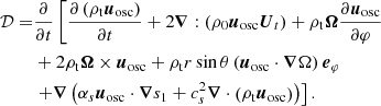 $$ \begin{aligned} \mathcal{D} =&\frac{\partial }{\partial t}\left[\frac{\partial \left(\rho _{\mathrm{t} } {\boldsymbol{u}_{\rm osc}}\right)}{\partial t}+2 \boldsymbol{\nabla }:\left(\rho _0 {\boldsymbol{u}_{\rm osc}}{\boldsymbol{U}_{t}}\right)+\rho _{\mathrm{t} } \boldsymbol{\Omega } \frac{\partial {\boldsymbol{u}_{\rm osc}}}{\partial \varphi }\right.\nonumber \\&+2 \rho _{\mathrm{t} } \boldsymbol{\Omega } \times {\boldsymbol{u}_{\rm osc}}+\rho _{\mathrm{t} } r \sin \theta \left({\boldsymbol{u}_{\rm osc}}\cdot \boldsymbol{\nabla } \Omega \right) \boldsymbol{e}_\varphi \\&\left.+\boldsymbol{\nabla }\left(\alpha _s {\boldsymbol{u}_{\rm osc}}\cdot \boldsymbol{\nabla } s_1+c_s^2 \boldsymbol{\nabla } \cdot \left(\rho _{\mathrm{t} } {\boldsymbol{u}_{\rm osc}}\right)\right)\right].\nonumber \end{aligned} $$