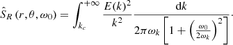 $$ \begin{aligned} \hat{S}_R\left(r, \theta , \omega _0\right) = \int _{k_c}^{+\infty } \frac{E(k)^2}{k^2} \frac{\mathrm{d}k}{2 \pi \omega _k \left[1 + \left(\frac{\omega _0}{2 \omega _k}\right)^2 \right]}\cdot \end{aligned} $$
