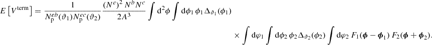 Mathematical equation: $$ \begin{aligned} E\left[ V^\mathrm{term} \right] = \frac{1}{N_{\rm p}^{eb}(\vartheta _1) N_{\rm p}^{ec}(\vartheta _2)} \frac{\left(N^e\right)^2 N^b N^c}{2 A^3} \int \mathrm{d}^2 \phi \int \mathrm{d} \phi _1 \, \phi _1 \Delta _{\vartheta _1}(\phi _1) \nonumber \\&\times \int \mathrm{d} \varphi _1 \int \mathrm{d} \phi _2 \, \phi _2 \Delta _{\vartheta _2}(\phi _2) \int \mathrm{d} \varphi _2 \, F_1(\boldsymbol{\phi } - \boldsymbol{\phi }_1) \, F_2(\boldsymbol{\phi } + \boldsymbol{\phi }_2). \end{aligned} $$