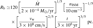 Mathematical equation: $$ \begin{aligned} R_\mathrm{b} \simeq &120 \left[\frac{\dot{M}}{2\times 10^{-4}\,M_\odot /\mathrm{yr} }\right]^{1/5}\left[\frac{n_\mathrm{ISM} }{10\,\mathrm{cm} ^{-3}}\right]^{-1/5}\nonumber \\&\times \left[\frac{v_\mathrm{w} }{3\times 10^8\,\mathrm{cm/s} }\right]^{2/5} \left[\frac{t}{3\times 10^6\,\mathrm{yr}}\right]^{3/5}\,\mathrm{pc} . \end{aligned} $$
