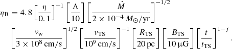 Mathematical equation: $$ \begin{aligned} \eta _\mathrm{B}&= 4.8 \left[\frac{\eta }{0.1}\right]^{-1} \left[\frac{\Lambda }{10}\right] \left[\frac{\dot{M}}{2\times 10^{-4}\,M_\odot /\mathrm{yr} }\right]^{-1/2}\nonumber \\&\left[\frac{v_\mathrm{w} }{3\times 10^8\,\mathrm{cm/s} }\right]^{1/2} \left[\frac{v_\mathrm{TS} }{10^9\,\mathrm{cm/s} }\right]^{-1} \left[\frac{R_\mathrm{TS} }{20\,\mathrm{pc} }\right] \left[\frac{B_\mathrm{TS} }{10\,\upmu \mathrm{G} }\right] \left[\frac{t}{t_\mathrm{TS} }\right]^{1-j}. \end{aligned} $$