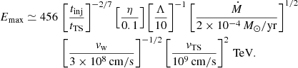 Mathematical equation: $$ \begin{aligned} E_\mathrm{max} \simeq 456\,&\left[\frac{t_\mathrm{inj} }{t_\mathrm{TS} }\right]^{-2/7}\left[\frac{\eta }{0.1}\right]\left[\frac{\Lambda }{10}\right]^{-1}\left[\frac{\dot{M}}{2\times 10^{-4}\,M_\odot /\mathrm{yr} }\right]^{1/2}\nonumber \\&\left[\frac{v_\mathrm{w} }{3\times 10^8\,\mathrm{cm/s} }\right]^{-1/2} \left[\frac{v_\mathrm{TS} }{10^9\,\mathrm{cm/s} }\right]^{2} \,\mathrm{TeV} . \end{aligned} $$