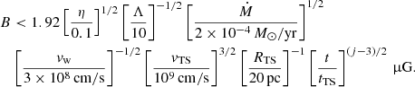 Mathematical equation: $$ \begin{aligned} B&< 1.92 \left[\frac{\eta }{0.1}\right]^{1/2}\left[\frac{\Lambda }{10}\right]^{-1/2} \left[\frac{\dot{M}}{2\times 10^{-4}\,M_\odot /\mathrm{yr} }\right]^{1/2}\nonumber \\&\left[\frac{v_\mathrm{w} }{3\times 10^8\,\mathrm{cm/s} }\right]^{-1/2} \left[\frac{v_\mathrm{TS} }{10^9\,\mathrm{cm/s} }\right]^{3/2} \left[\frac{R_\mathrm{TS} }{20\,\mathrm{pc} }\right]^{-1} \left[\frac{t}{t_\mathrm{TS} }\right]^{(j-3)/2}\,\upmu \mathrm{G} . \end{aligned} $$