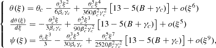 Mathematical equation: $$ \begin{aligned} {\left\{ \begin{array}{ll} \theta (\xi ) = \theta _c - \frac{\theta _c^3 \xi ^2}{6 \beta _c \gamma _c} + \frac{\theta _c^5 \xi ^4}{360 \beta _c^2 \gamma _c^2} \left[ 13 - 5 (B + \gamma _c ) \right] + o(\xi ^6) \\ \frac{d \theta (\xi )}{d \xi } = - \frac{\theta _c^3 \xi }{3 \beta _c \gamma _c} + \frac{\theta _c^5 \xi ^3}{90 \beta _c^2 \gamma _c^2} \left[ 13 - 5 (B + \gamma _c ) \right] + o(\xi ^5) \\ \psi (\xi ) = \frac{\theta _c \xi ^3}{3} - \frac{\theta _c^3 \xi ^5}{30 \beta _c \gamma _c} + \frac{\theta _c^5 \xi ^7}{2520 \beta _c^2 \gamma _c^2} \left[ 13 - 5 (B + \gamma _c) \right] + o(\xi ^9), \end{array}\right.} \end{aligned} $$