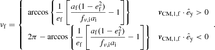 Mathematical equation: $$ \begin{aligned} \nu _{\mathrm{f} } = {\left\{ \begin{array}{ll} \displaystyle \arccos \left\{ \frac{1}{e_{\mathrm{f} }}\left[\frac{a_{\mathrm{f} } (1-e_{\mathrm{f} } ^2)}{f_{\nu ,\mathrm{i} } a_{\mathrm{i} }}-1\right]\right\}&\boldsymbol{v}_\mathrm{CM,1,f} \cdot \hat{e}_\mathrm{y} > 0 \\ \displaystyle 2\pi - \arccos \left\{ \frac{1}{e_{\mathrm{f} }}\left[\frac{a_{\mathrm{f} } (1-e_{\mathrm{f} } ^2)}{f_{\nu ,\mathrm{i} } a_{\mathrm{i} }}-1\right]\right\}&\boldsymbol{v}_\mathrm{CM,1,f} \cdot \hat{e}_\mathrm{y} < 0 \end{array}\right.}. \end{aligned} $$