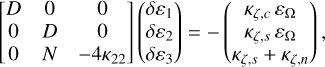 Mathematical equation: $\left[ {\matrix{ D & 0 & 0 \cr 0 & D & 0 \cr 0 & N & { - 4{\kappa _{22}}} \cr } } \right]\left( {\matrix{ {\delta {\varepsilon _1}} \cr {\delta {\varepsilon _2}} \cr {\delta {\varepsilon _3}} \cr } } \right) = - \left( {\matrix{ {{\kappa _{\zeta ,c}}\,{\varepsilon _\Omega }} \cr {{\kappa _{\zeta ,s}}\,{\varepsilon _\Omega }} \cr {{\kappa _{\zeta ,s}}\,{\kappa _{\zeta ,n}}} \cr } } \right),$