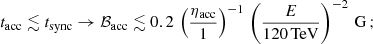 Mathematical equation: $$ \begin{aligned} t_{\rm acc}\lesssim t_{\rm sync}\rightarrow \mathcal{B}_{\rm acc}\lesssim 0.2\,\left(\frac{\eta _{\rm acc}}{1}\right)^{-1}\,\left(\frac{E}{120\,\mathrm {TeV}}\right)^{-2}\,\mathrm{G}\,; \end{aligned} $$