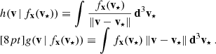 Mathematical equation: $$ \begin{aligned} \begin{array}{l} h(\mathbf v \,|\,f_\mathbf{x }(\mathbf v _{\star }) ) \equiv \displaystyle { \int \frac{f_\mathbf{x }(\mathbf v _{\star })}{ \Vert \mathbf v - \mathbf v _\star \Vert } \, \mathbf d ^3\mathbf v _\star } \\ [8pt] g(\mathbf v \,|\,f_\mathbf{x }(\mathbf v _{\star }) ) \equiv \displaystyle { \int f_\mathbf{x }(\mathbf v _{\star })\, \Vert \mathbf v - \mathbf v _\star \Vert \, \mathbf d ^3\mathbf v _\star }\ . \end{array} \end{aligned} $$