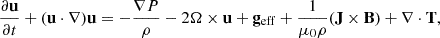 Mathematical equation: $$ \begin{aligned}&\frac{\partial \mathbf u }{\partial t} + (\mathbf u \cdot \nabla )\mathbf u = -\frac{\nabla P}{\rho } - 2\mathbf \Omega \times \mathbf u + \mathbf g _{\mathrm{eff} } + \frac{1}{\mu _0 \rho } (\mathbf J \times \mathbf B ) + \nabla \cdot \mathbf T ,\end{aligned} $$