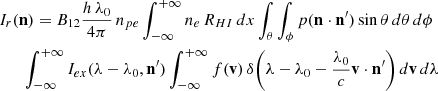 Mathematical equation: $$ \begin{aligned}&I_{r}(\mathbf{n }) = B_{12}\frac{h\,\lambda _0}{4\pi }\,n_{pe}\int _{-\infty }^{+\infty }{n_e\,R_{HI}}\,dx \int _{\theta }\int _{\phi }{p(\mathbf{n }\cdot \mathbf{n^{\prime } })\sin {\theta } \,d{\theta }\,d{\phi }}\nonumber \\&\qquad {\int _{-\infty }^{+\infty }I_{ex}(\lambda -\lambda _0,\mathbf{n^{\prime } }) \int _{-\infty }^{+\infty }f(\mathbf{v })\,\delta \biggl ({\lambda -\lambda _0 -\frac{\lambda _0}{c}\mathbf{v }\cdot {\mathbf{n^{\prime } }}}\biggr ) \,d{\mathbf{v }}\,d{\lambda }} \end{aligned} $$