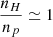 Mathematical equation: $ \frac{n_H}{n_p} \simeq 1 $