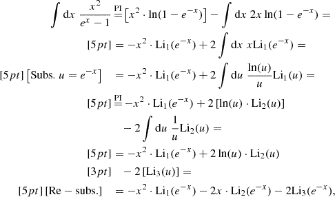 Mathematical equation: $$ \begin{aligned} \int \mathrm{d} x \; \frac{x^{2}}{e^{x} -1}&\mathop {=}\limits ^{\mathrm{PI} } \left[ x^{2} \cdot \ln (1 - e^{-x}) \right] - \int \mathrm{d} x \; 2x \ln (1 - e^{-x}) = \\[5pt]&= -x^{2} \cdot \mathrm{Li} _{1}(e^{-x}) + 2\int \mathrm{d} x \; x \mathrm{Li} _{1}(e^{-x}) = \\[5pt] \left[ \mathrm{Subs.} \; u = e^{-x} \right] \;\;\;&= -x^{2} \cdot \mathrm{Li} _{1}(e^{-x}) + 2\int \mathrm{d} u \; \frac{\ln (u)}{u} \mathrm{Li} _{1}(u) = \\[5pt]&\mathop {=}\limits ^{\mathrm{PI} } -x^{2} \cdot \mathrm{Li} _{1}(e^{-x}) + 2\left[ \ln (u) \cdot \mathrm{Li} _{2}(u) \right] \\&\quad - 2\int \mathrm{d} u \; \frac{1}{u} \mathrm{Li} _{2}(u) = \\[5pt]&= -x^{2} \cdot \mathrm{Li} _{1}(e^{-x}) + 2 \ln (u) \cdot \mathrm{Li} _{2}(u) \\[3pt]&\quad - 2\left[ \mathrm{Li} _{3}(u) \right] = \\[5pt] \left[ \mathrm{Re-subs.} \right] \;\;\;&= -x^{2} \cdot \mathrm{Li} _{1}(e^{-x}) - 2 x \cdot \mathrm{Li} _{2}(e^{-x}) - 2 \mathrm{Li} _{3}(e^{-x}), \end{aligned} $$