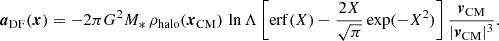 Mathematical equation: $$ \begin{aligned} \boldsymbol{a}_\mathrm{DF} (\boldsymbol{x})=-2\pi G^2 M_*\,\rho _\mathrm{halo} (\boldsymbol{x}_\mathrm{CM} )\,\ln \Lambda \left[\mathrm{erf} (X)-\frac{2X}{\sqrt{\pi }}\exp (-X^2)\right]\frac{\boldsymbol{v}_\mathrm{CM} }{|\boldsymbol{v}_\mathrm{CM} |^3}. \end{aligned} $$