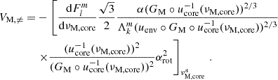 Mathematical equation: $$ \begin{aligned} V_{\rm M, \ne } =&-\left[\frac{\mathrm{d} F_{l}^{m}}{\mathrm{d} \nu _{\rm M,core}} \frac{\sqrt{3}}{2} \frac{\alpha (G_{\rm M}\circ u_{\rm core}^{-1}(\nu _{\rm M,core}))^{2/3}}{\Lambda _{k}^{m}(u_{\rm env}\circ G_{\rm M} \circ u^{-1}_{\rm core}(\nu _{\rm M,core}))^{2/3}}\right. \nonumber \\&\left. \times \frac{(u_{\rm core}^{-1}(\nu _{\rm M,core}))^{2}}{(G_{\rm M}\circ u_{\rm core}^{-1}(\nu _{\rm M,core}))^{2}}\alpha _{\rm rot}^{2}\right]_{\nu _{\rm M, core}^{*}} \, . \end{aligned} $$