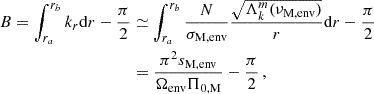 Mathematical equation: $$ \begin{aligned} B = \int _{r_a}^{r_b}k_{r}\mathrm{d} r -\frac{\pi }{2}&\simeq \int _{r_a}^{r_b}\frac{N}{\sigma _{\rm M, env}} \frac{\sqrt{\Lambda _{k}^{m}(\nu _{\rm M,env})}}{r}\mathrm{d} r -\frac{\pi }{2} \nonumber \\&= \frac{\pi ^{2}s_{\rm M, env}}{\Omega _{\rm env} \Pi _{\rm 0,M}} -\frac{\pi }{2} \, , \end{aligned} $$