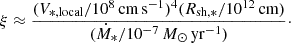 Mathematical equation: $$ \begin{aligned} \xi \approx \frac{(V_{*,\mathrm{local} }/10^8\,\mathrm{cm\,s^{-1}})^4 (R_{\mathrm{sh,*} }/10^{12}\,\mathrm{cm})}{(\dot{M}_{*}/10^{-7}\,M_\odot \,\mathrm{yr}^{-1})}\cdot \end{aligned} $$
