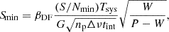Mathematical equation: $$ \begin{aligned} {S\!}_{\min } = \beta _{\rm DF} \frac{(S/N_{\min }) T_{\mathrm{sys} }}{G \sqrt{n_{\mathrm{p} } \Delta \nu t_{\mathrm{int} }}} \sqrt{\frac{W}{P-W}}, \end{aligned} $$