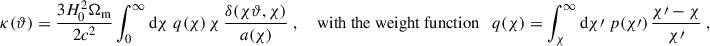 Mathematical equation: $$ \begin{aligned} \kappa (\vartheta ) = \frac{3H_0^2\Omega _{\rm m}}{2c^2}\int _0^\infty \mathrm{d}{\chi }\; q(\chi )\, \chi \, \frac{\delta (\chi \vartheta , \chi )}{a(\chi )}\;, \quad \text{ with} \text{ the} \text{ weight} \text{ function}\quad q(\chi ) = \int _\chi ^\infty \mathrm{d}{\chi \prime }\; p(\chi \prime )\, \frac{\chi \prime -\chi }{\chi \prime }\;, \end{aligned} $$