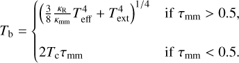 Mathematical equation: T_{\rm b}= \begin{cases} \left( \frac{3}{8} \frac{\kappa_{\rm R}}{\kappa_{\rm mm}} T_{\rm eff}^4 + T_{\rm ext}^4 \right)^{1/4} & {\rm if}~ \tau_{\rm mm}>0.5, \\ \\ 2 T_{\rm c} \tau_{\rm mm} & {\rm if}~\tau_{\rm mm}<0.5. \end{cases}