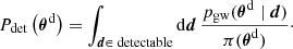 Mathematical equation: $$ \begin{aligned} P_{\rm det}\left(\boldsymbol{\theta }^\mathrm{d} \right) = \int _{\boldsymbol{d}\in \text{ detectable}} \mathrm{d} \boldsymbol{d} \,\frac{p_{\rm gw}(\boldsymbol{\theta }^\mathrm{d} \mid \boldsymbol{d})}{\pi (\boldsymbol{\theta }^{\mathrm{d} })}\cdot \end{aligned} $$