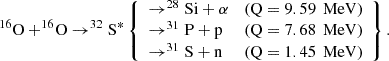 Mathematical equation: $$ \begin{aligned} ^{16}\mathrm{O}+^{16}\!\mathrm{O} \rightarrow ^{32}\mathrm{S}^{*} \left\{ \begin{array}{lll} \rightarrow ^{28}\mathrm{Si}+\alpha&\text{(Q} = 9.59\,\text{ MeV)} \\ \rightarrow ^{31}\mathrm{P}+\mathrm{p}&\text{(Q} = 7.68\,\text{ MeV)} \\ \rightarrow ^{31}\mathrm{S}+\mathrm{n}&\text{(Q} = 1.45\,\text{ MeV)}\end{array}\right\} . \end{aligned} $$