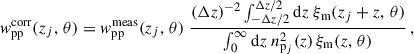 Mathematical equation: $$ \begin{aligned} { w}_{\rm pp}^\mathrm{corr}(z_j,\,\theta ) = { w}_{\rm pp}^\mathrm{meas}(z_j,\,\theta )\; \frac{{(\Delta z)^{-2}}\int _{-\Delta z/2}^{\Delta z/2} {\mathrm{d} z} \;\xi _{\rm m}(z_j+z,\,\theta )}{\int _0^{\infty } {\mathrm{d} z}\; n_{\mathrm{p}_j}^2(z)\, \xi _{\rm m}(z,\,\theta )}\,, \end{aligned} $$