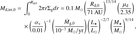 Mathematical equation: $\matrix{ {{M_{{\rm{d,irr,0}}}} = \int_0^{{R_{{\rm{d,0}}}}} {2\pi r{\Sigma _{\rm{g}}}dr = 0.1\,} {M_ \odot }{{\left( {{{{R_{d,0}}} \over {71\,{\rm{AU}}}}} \right)}^{13/14}}\left( {{{{\mu _{\rm{v}}}} \over {2.35}}} \right)} \cr { \times {{\left( {{{{\alpha _{\rm{v}}}} \over {0.01}}} \right)}^{ - 1}}\left( {{{{{\dot M}_{{\rm{g,0}}}}} \over {{{10}^{ - 7}}\,{M_ \odot }/{\rm{yr}}}}} \right){{\left( {{{{L_ \star }} \over {{L_ \odot }}}} \right)}^{ - 2/7}}{{\left( {{{{M_ \star }} \over {{M_ \odot }}}} \right)}^{9/14}},} \cr } $