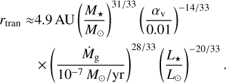 Mathematical equation: $\matrix{ {{r_{{\rm{tran}}}} \approx 4.9\,{\rm{AU}}{{\left( {{{{M_ \star }} \over {{M_ \odot }}}} \right)}^{31/33}}{{\left( {{{{\alpha _{\rm{v}}}} \over {0.01}}} \right)}^{ - 14/33}}} \cr { \times {{\left( {{{{{\dot M}_{\rm{g}}}} \over {{{10}^{ - 7}}\,{M_ \odot }/{\rm{yr}}}}} \right)}^{28/33}}{{\left( {{{{L_ \star }} \over {{L_ \odot }}}} \right)}^{20/33}}.} \cr } $