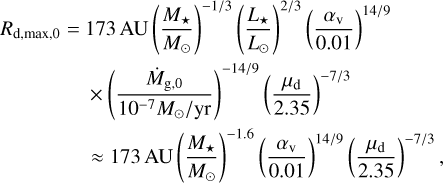 Mathematical equation: $\matrix{ {{R_{{\rm{d,max,0}}}} = 173\,{\rm{AU}}{{\left( {{{{M_ \star }} \over {{M_ \odot }}}} \right)}^{ - 1/3}}{{\left( {{{{L_ \star }} \over {{L_ \odot }}}} \right)}^{2/3}}{{\left( {{{{\alpha _{\rm{v}}}} \over {0.01}}} \right)}^{14/9}}} \cr { \times {{\left( {{{{{\dot M}_{{\rm{g,0}}}}} \over {{{10}^{ - 7}}\,{M_ \odot }/{\rm{yr}}}}} \right)}^{ - 14/9}}{{\left( {{{{\mu _{\rm{d}}}} \over {0.01}}} \right)}^{ - 7/3}}} \cr { \approx 173\,{\rm{AU}}{{\left( {{{{M_ \star }} \over {{M_ \odot }}}} \right)}^{ - 1.6}}{{\left( {{{{\alpha _{\rm{v}}}} \over {0.01}}} \right)}^{14/9}}{{\left( {{{{\mu _{\rm{d}}}} \over {2.35}}} \right)}^{ - 7/3}},} \cr } $