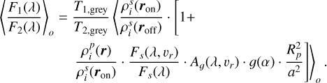 Mathematical equation: $\[\begin{aligned}\left\langle\frac{F_1(\lambda)}{F_2(\lambda)}\right\rangle_o= & \frac{T_{1, \text {grey}}}{T_{2, \text {grey}}}\left\langle\frac{\rho_i^s\left(\boldsymbol{r}_{\mathrm{on}}\right)}{\rho_i^s\left(\boldsymbol{r}_{\mathrm{off}}\right)} \cdot[1+\right. \\& \left.\left.\frac{\rho_i^p(\boldsymbol{r})}{\rho_i^s\left(\boldsymbol{r}_{\mathrm{on}}\right)} \cdot \frac{F_s\left(\lambda, v_r\right)}{F_s(\lambda)} \cdot A_g\left(\lambda, v_r\right) \cdot g(\alpha) \cdot \frac{R_p^2}{a^2}\right]\right\rangle_o.\end{aligned}\]$