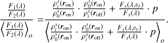 Mathematical equation: $\[\frac{\frac{F_1(\lambda)}{F_2(\lambda)}}{\left\langle\frac{F_1(\lambda)}{F_2(\lambda)}\right\rangle_o}=\frac{\frac{\rho_i^s\left(\boldsymbol{r}_{\mathrm{on}}\right)}{\rho_0^s\left(\boldsymbol{r}_{\mathrm{on}}\right)} \cdot \frac{\rho_0^s\left(\boldsymbol{r}_{\mathrm{on}}\right)}{\rho_i^s\left(\boldsymbol{r}_{\mathrm{off}}\right)}+\frac{F_s\left(\lambda, v_r\right)}{F_s(\lambda)} \cdot p}{\left\langle\frac{\rho_i^s\left(\boldsymbol{r}_{\mathrm{on}}\right)}{\rho_0^s\left(\boldsymbol{r}_{\mathrm{on}}\right)} \cdot \frac{\rho_0^s\left(\boldsymbol{r}_{\mathrm{on}}\right)}{\rho_i^s\left(\boldsymbol{r}_{\mathrm{off}}\right)}+\frac{F_s\left(\lambda, v_r\right)}{F_s(\lambda)} \cdot p\right\rangle_o}.\]$