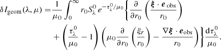 Mathematical equation: $$ \begin{aligned} \delta I_{\rm geom}(\lambda ,\mu ) =&\frac{1}{\mu _0}\int _{0}^{\infty } r_0 S_\lambda ^0 \, e^{-{\tau _\lambda ^0}/{\mu _0}} \Biggl \{ \frac{\partial }{\partial r_0} \left( \frac{\boldsymbol{\xi } \cdot \boldsymbol{e}_{\text{ obs}}}{r_0} \right) \nonumber \\&+ \left( \frac{\tau _\lambda ^0}{\mu _0}-1 \right) \left( \mu _0 \frac{\partial }{\partial r_0} \left( \frac{\xi _r}{r_0} \right) - \frac{\nabla \boldsymbol{\xi } \cdot \boldsymbol{e}_{\mathrm{obs} }}{r_0} \right) \Biggr \} \frac{\mathrm{d} \tau _\lambda ^0}{\mu _0}. \end{aligned} $$