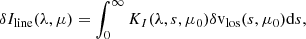 Mathematical equation: $$ \begin{aligned} \delta I_{\rm line}(\lambda ,\mu ) = \int _0^\infty K_I(\lambda ,s,\mu _0) \delta \mathrm{v} _{\rm los}(s,\mu _0) \mathrm{d} s, \end{aligned} $$
