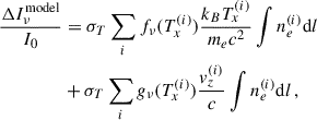 Mathematical equation: $$ \begin{aligned} \frac{\Delta I_{\nu }^{\mathrm{model}}}{I_0}&= \sigma _T \sum _i f_{\nu }(T_x^{(i)}) \frac{k_B T_x^{(i)}}{m_e c^2} \int n_e^{(i)} \mathrm{d}l \nonumber \\&+ \sigma _T \sum _i g_{\nu }(T_x^{(i)}) \frac{{ v}_z^{(i)}}{c} \int n_e^{(i)} \mathrm{d}l\, , \end{aligned} $$