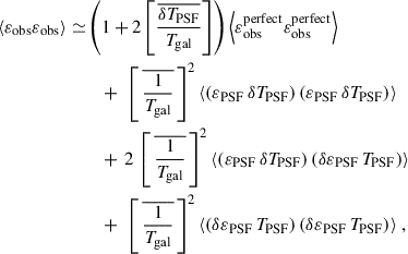Mathematical equation: $$ \begin{aligned} \begin{aligned} \langle {\varepsilon }_{\rm obs} {\varepsilon }_{\rm obs} \rangle \simeq&\left( 1 + 2 \left[{\frac{\overline{\delta T_{\rm PSF}}}{T_{\rm gal}}}\right] \right) \left\langle {\varepsilon }_{\rm obs}^\mathrm{perfect} {\varepsilon }_{\rm obs}^\mathrm{perfect} \right\rangle \\&\quad + \, \, \left[ \,\overline{\frac{1}{T_{\rm gal}}}\,\right] ^2 \langle ({\varepsilon }_{\rm PSF} \, \delta T_{\rm PSF}) \, ({\varepsilon }_{\rm PSF} \, \delta T_{\rm PSF}) \rangle \\&\quad + \,2 \, \left[ \,\overline{\frac{1}{T_{\rm gal}}}\,\right] ^2 \langle ({\varepsilon }_{\rm PSF} \, \delta T_{\rm PSF}) \, (\delta {\varepsilon }_{\rm PSF} \, T_{\rm PSF}) \rangle \\&\quad + \, \, \left[ \,\overline{\frac{1}{T_{\rm gal}}}\,\right] ^2 \langle (\delta {\varepsilon }_{\rm PSF} \, T_{\rm PSF}) \, (\delta {\varepsilon }_{\rm PSF} \,T_{\rm PSF}) \rangle \; , \end{aligned} \end{aligned} $$